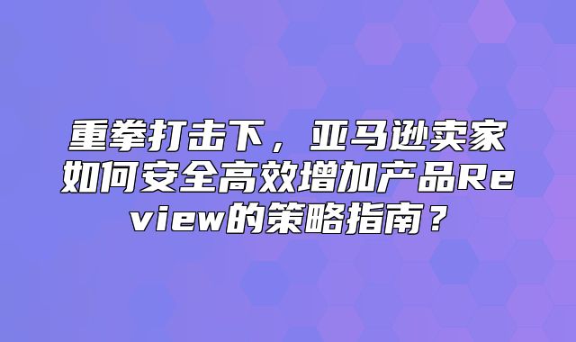 重拳打击下，亚马逊卖家如何安全高效增加产品Review的策略指南？