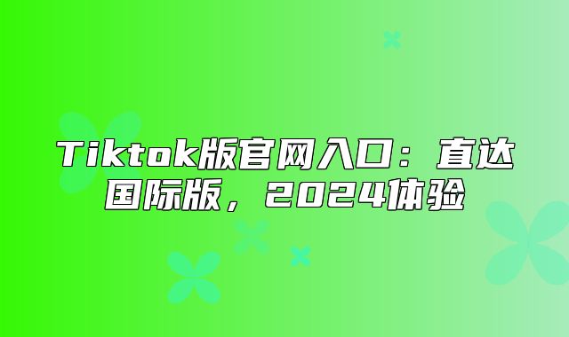 Tiktok版官网入口：直达国际版，2025体验