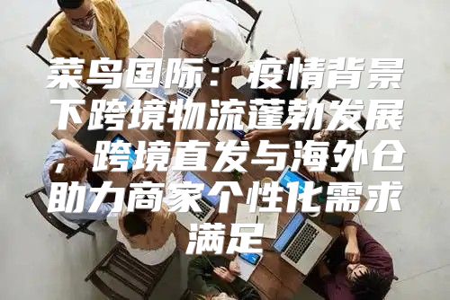 菜鸟国际：疫情背景下跨境物流蓬勃发展，跨境直发与海外仓助力商家个性化需求满足
