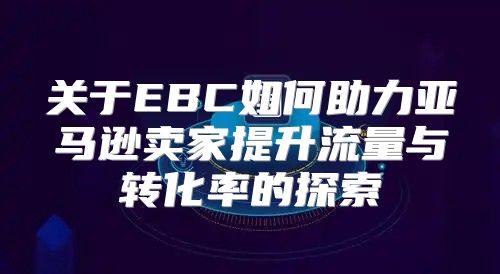 关于EBC如何助力亚马逊卖家提升流量与转化率的探索