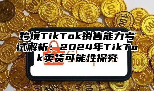 跨境TikTok销售能力考试解析：2025年TikTok卖货可能性探究