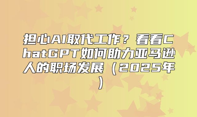 担心AI取代工作？看看ChatGPT如何助力亚马逊人的职场发展2025年