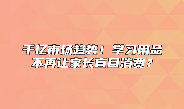 千亿市场趋势！学习用品不再让家长盲目消费？