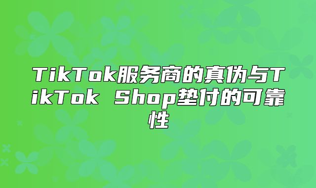 TikTok服务商的真伪与TikTok Shop垫付的可靠性