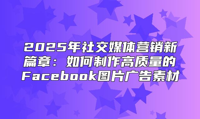 2025年社交媒体营销新篇章：如何制作高质量的Facebook图片广告素材