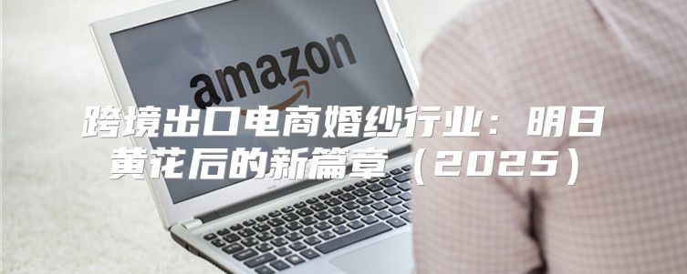 跨境出口电商婚纱行业：明日黄花后的新篇章2025