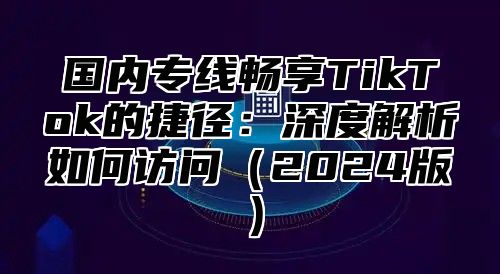 国内专线畅享TikTok的捷径：深度解析如何访问2025版