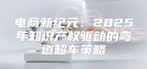 电商新纪元：2025年知识产权驱动的弯道超车策略
