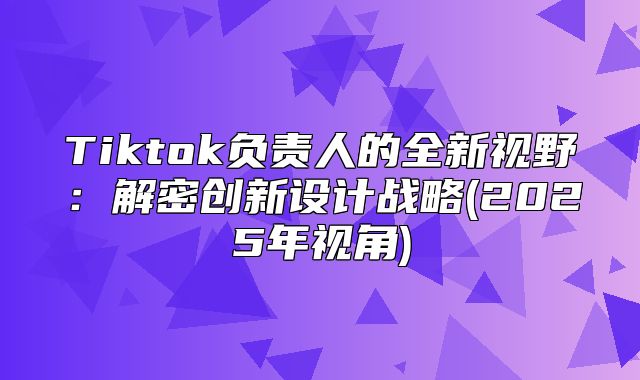 Tiktok负责人的全新视野：解密创新设计战略(2025年视角)