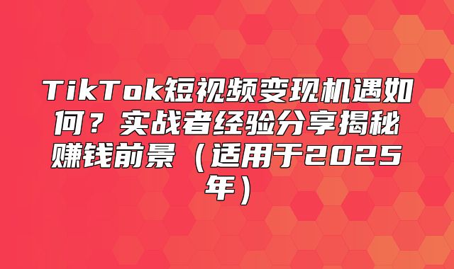 TikTok短视频变现机遇如何？实战者经验分享揭秘赚钱前景适用于2025年