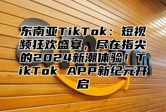 东南亚TikTok：短视频狂欢盛宴，尽在指尖的2025新潮体验！TikTok APP新纪元开启
