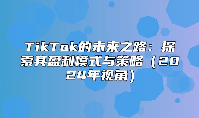 TikTok的未来之路：探索其盈利模式与策略2025年视角