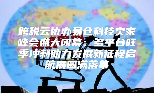 跨税云协办易仓科技卖家峰会盛大闭幕：多平台旺季冲刺助力发展新征程启航展圆满落幕