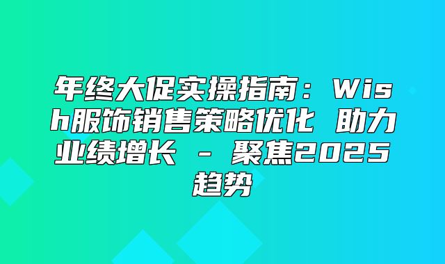 年终大促实操指南：Wish服饰销售策略优化 助力业绩增长 - 聚焦2025趋势