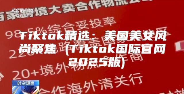 Tiktok精选：美国美女风尚聚焦 (Tiktok国际官网 2025版)
