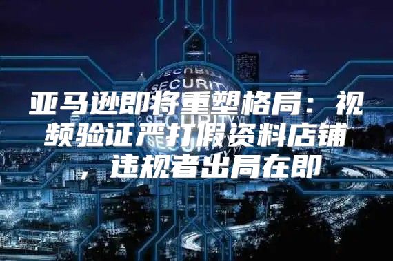 亚马逊即将重塑格局：视频验证严打假资料店铺，违规者出局在即