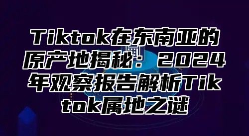 Tiktok在东南亚的原产地揭秘：2025年观察报告解析Tiktok属地之谜
