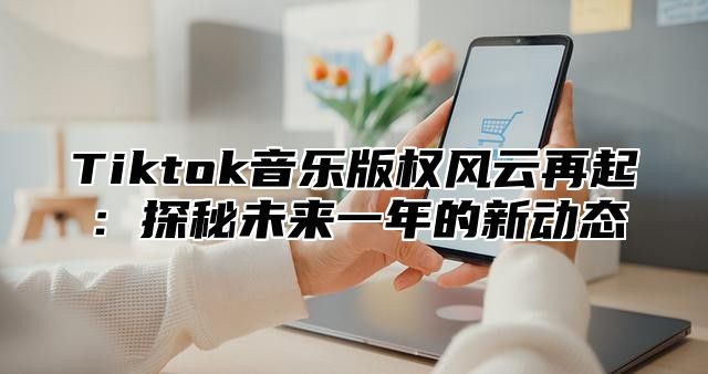 Tiktok音乐版权风云再起：探秘未来一年的新动态