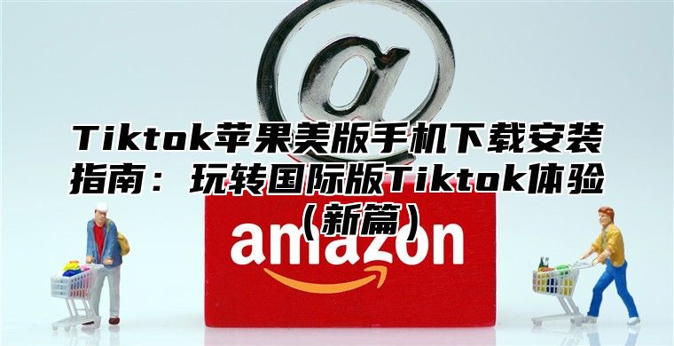 Tiktok苹果美版手机下载安装指南：玩转国际版Tiktok体验新篇