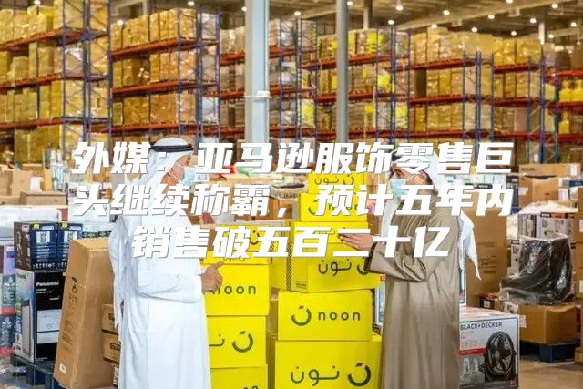 外媒：亚马逊服饰零售巨头继续称霸，预计五年内销售破五百二十亿