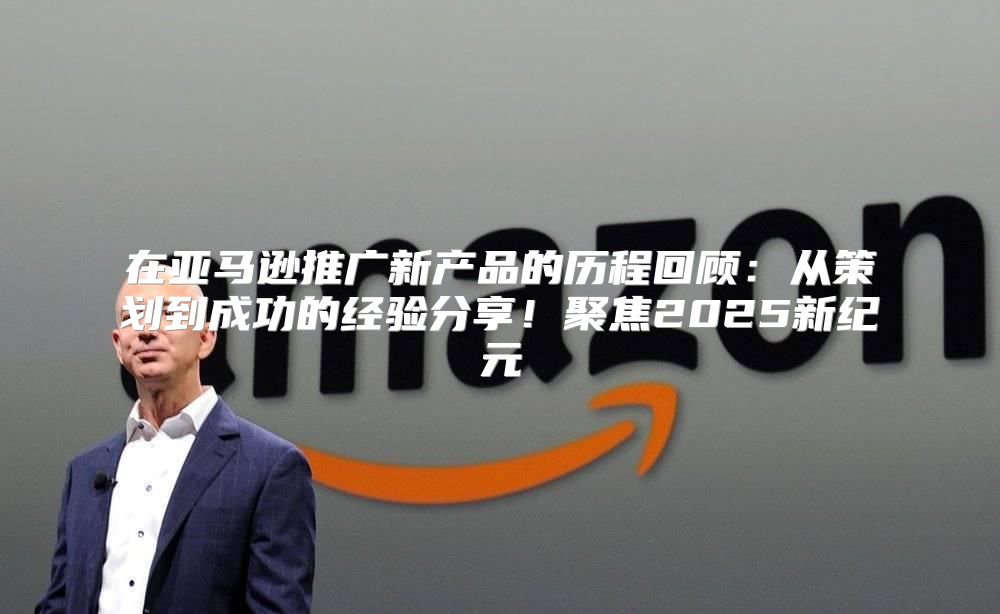 在亚马逊推广新产品的历程回顾：从策划到成功的经验分享！聚焦2025新纪元