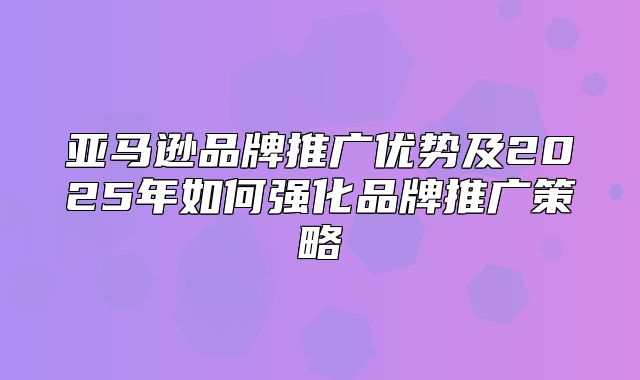 亚马逊品牌推广优势及2025年如何强化品牌推广策略