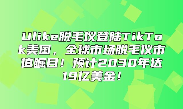 Ulike脱毛仪登陆TikTok美国，全球市场脱毛仪市值瞩目！预计2030年达19亿美金！