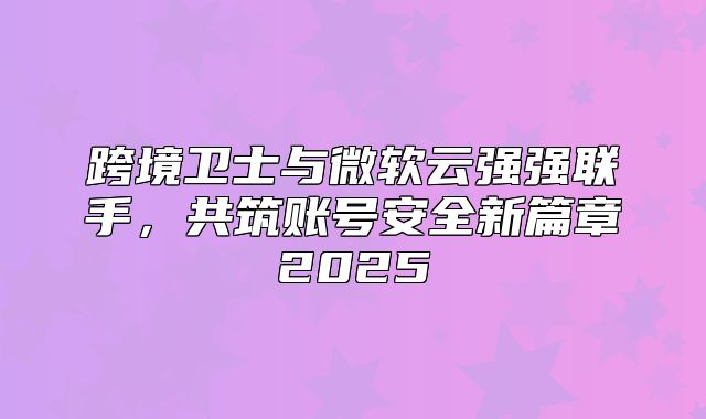 跨境卫士与微软云强强联手，共筑账号安全新篇章2025