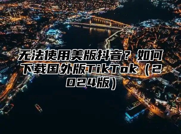 无法使用美版抖音？如何下载国外版TikTok2025版