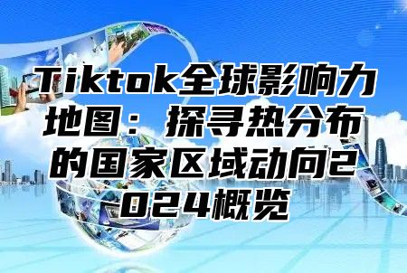 Tiktok全球影响力地图：探寻热分布的国家区域动向2025概览