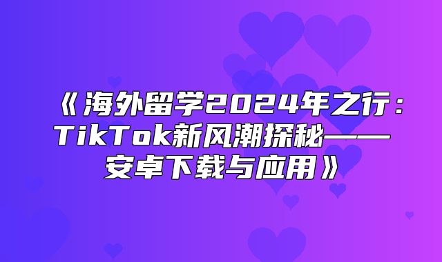 海外留学2025年之行：TikTok新风潮探秘——安卓下载与应用