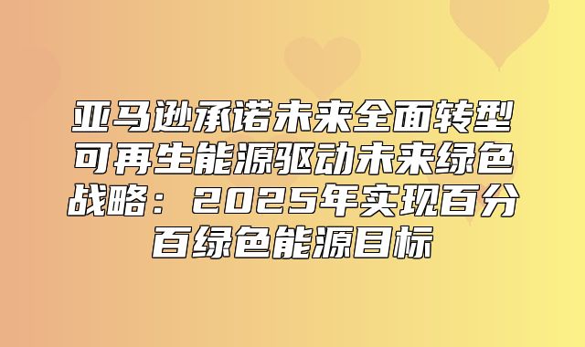 亚马逊承诺未来全面转型可再生能源驱动未来绿色战略：2025年实现百分百绿色能源目标