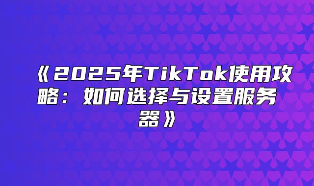 2025年TikTok使用攻略：如何选择与设置服务器