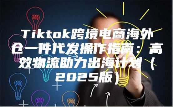 Tiktok跨境电商海外仓一件代发操作指南：高效物流助力出海计划2025版