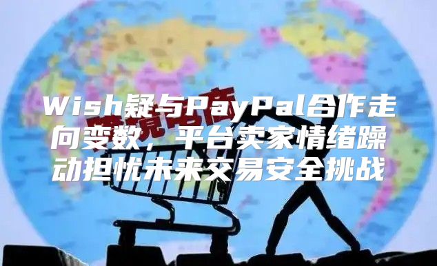 Wish疑与PayPal合作走向变数，平台卖家情绪躁动担忧未来交易安全挑战