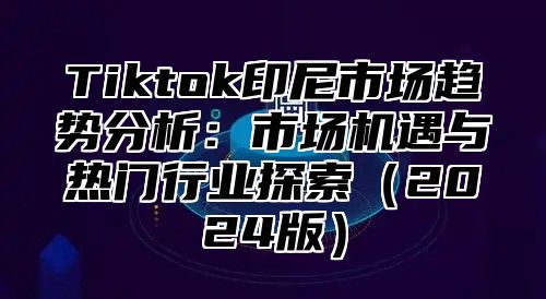 Tiktok印尼市场趋势分析：市场机遇与热门行业探索2025版