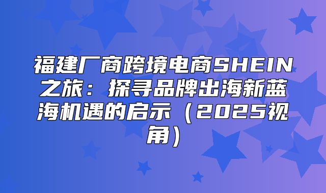 福建厂商跨境电商SHEIN之旅：探寻品牌出海新蓝海机遇的启示2025视角