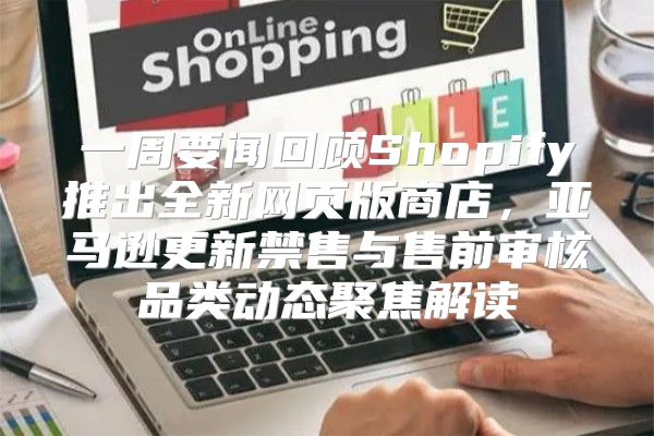 一周要闻回顾Shopify推出全新网页版商店，亚马逊更新禁售与售前审核品类动态聚焦解读