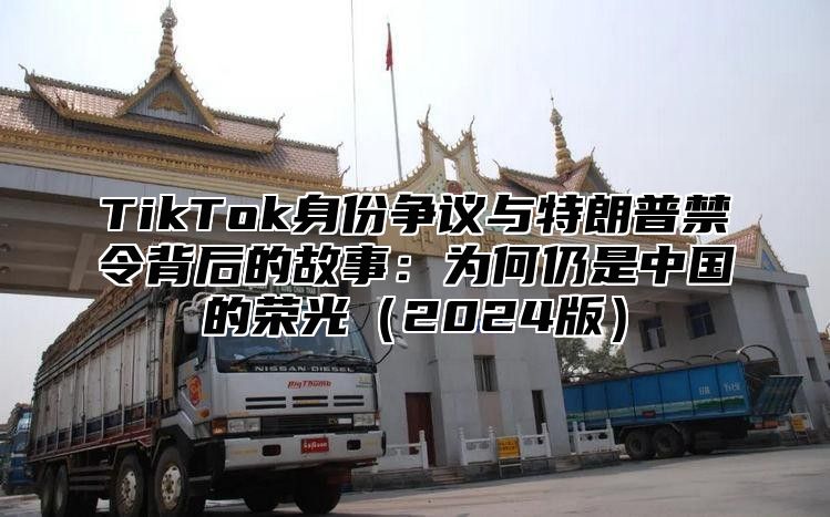 TikTok身份争议与特朗普禁令背后的故事：为何仍是中国的荣光2025版