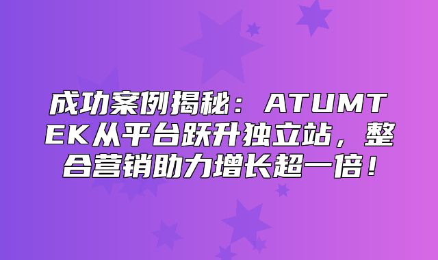 成功案例揭秘：ATUMTEK从平台跃升独立站，整合营销助力增长超一倍！