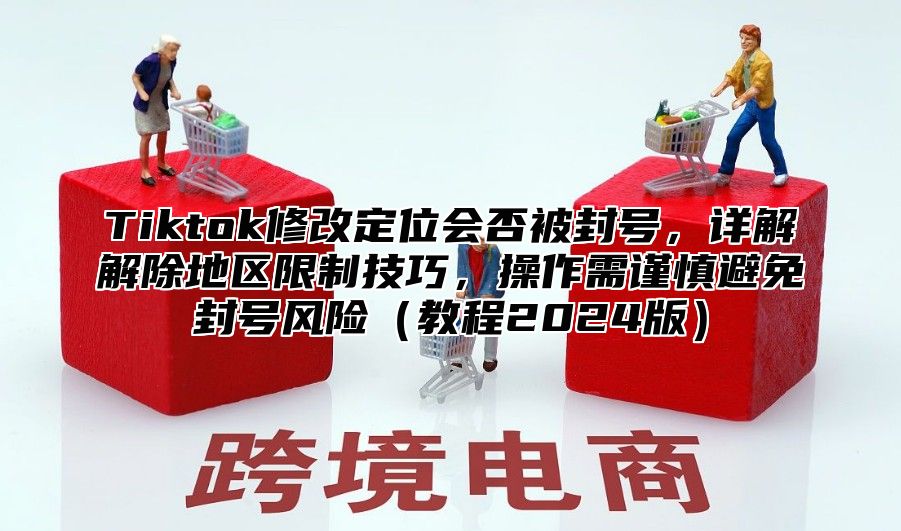 Tiktok修改定位会否被封号，详解解除地区限制技巧，操作需谨慎避免封号风险教程2025版
