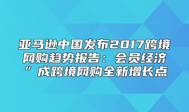 亚马逊中国发布2017跨境网购趋势报告：会员经济”成跨境网购全新增长点