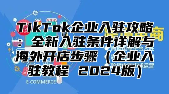 TikTok企业入驻攻略：全新入驻条件详解与海外开店步骤企业入驻教程 2025版