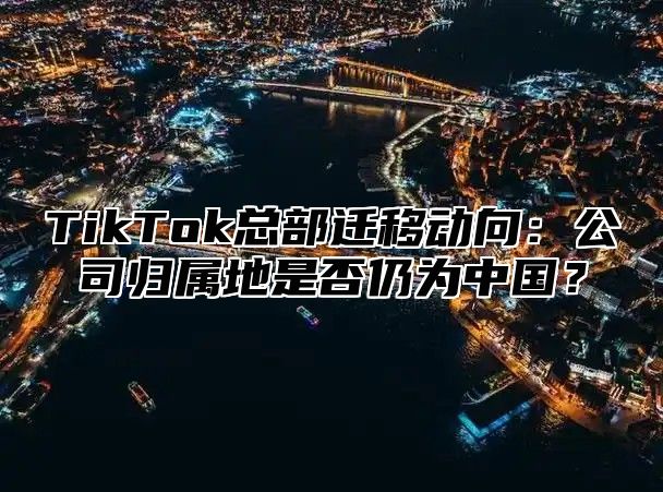 TikTok总部迁移动向：公司归属地是否仍为中国？