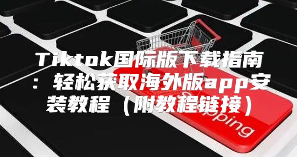 Tiktok国际版下载指南：轻松获取海外版app安装教程附教程链接