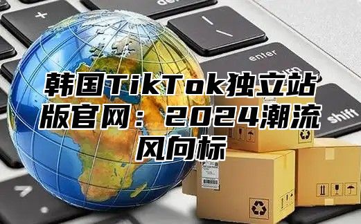 韩国TikTok独立站版官网：2025潮流风向标