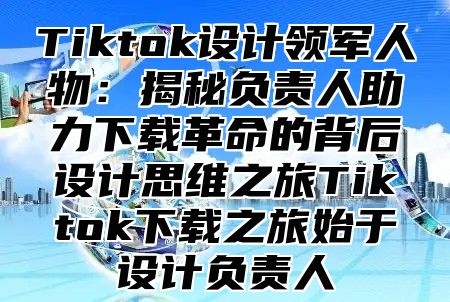 Tiktok设计领军人物：揭秘负责人助力下载革命的背后设计思维之旅Tiktok下载之旅始于设计负责人