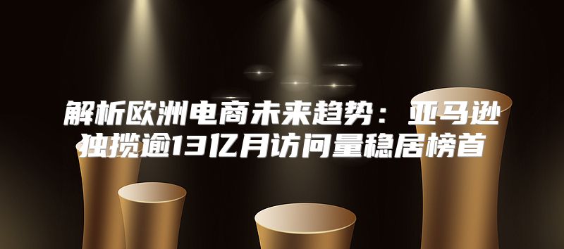 解析欧洲电商未来趋势：亚马逊独揽逾13亿月访问量稳居榜首