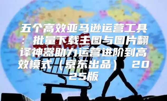 五个高效亚马逊运营工具：批量下载主图与图片翻译神器助力运营进阶到高效模式京东出品 2025版