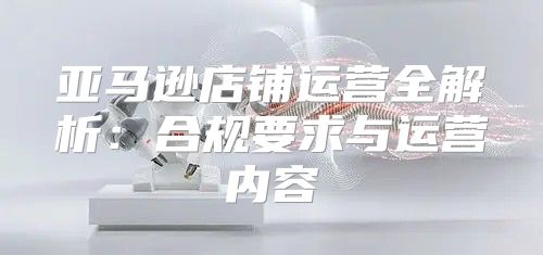 亚马逊店铺运营全解析：合规要求与运营内容